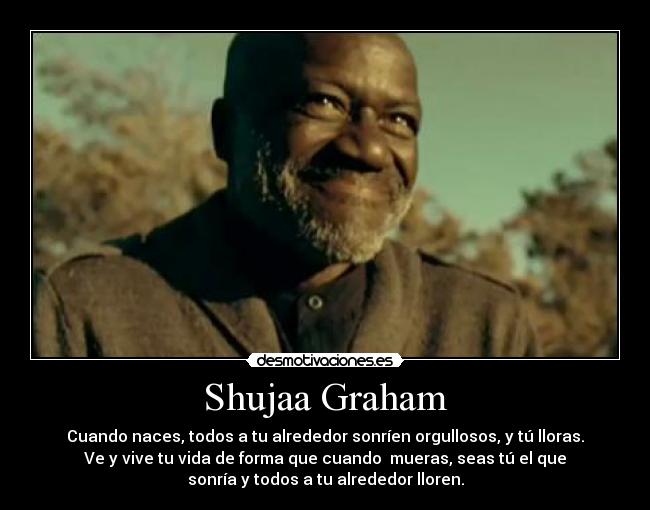 Shujaa Graham - Cuando naces, todos a tu alrededor sonríen orgullosos, y tú lloras.
Ve y﻿ vive tu vida de forma que cuando  mueras, seas tú el que
sonría y todos a tu alrededor lloren.