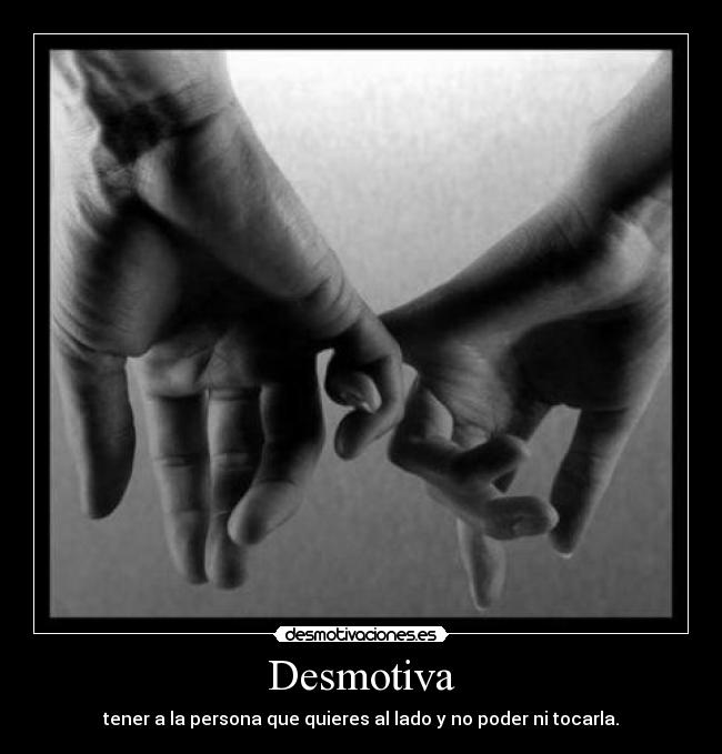 Desmotiva - tener a la persona que quieres al lado y no poder ni tocarla.