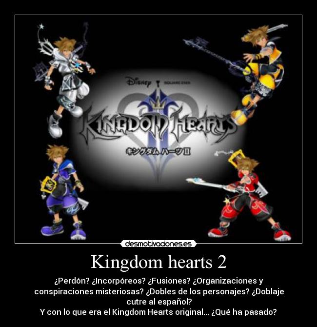 Kingdom hearts 2 - ¿Perdón? ¿Incorpóreos? ¿Fusiones? ¿Organizaciones y
conspiraciones misteriosas? ¿Dobles de los personajes? ¿Doblaje
cutre al español?
Y con lo que era el Kingdom Hearts original... ¿Qué ha pasado?