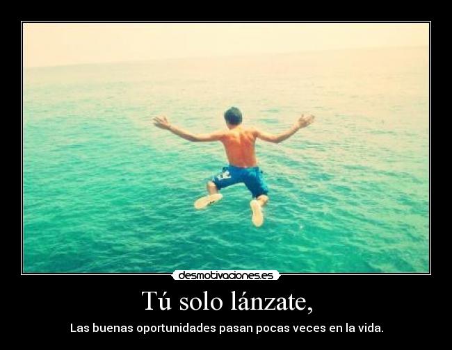 Tú solo lánzate, - Las buenas oportunidades pasan pocas veces en la vida.