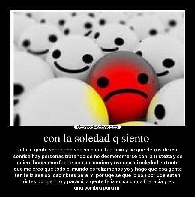 con la soledad q siento  - toda la gente sonriendo son solo una fantasia y se que detras de esa
sonrisa hay personas tratando de no desmorornarse con la tristeza y se
uqiere hacer mas fuerte con su sonrisa y aveces mi soledad es tanta
que me creo que todo el mundo es feliz menos yo y hago que esa gente
tan feliz sea sol osombras para mi por uqe se que lo son por uqe estan
tristes por dentro y parami la gente feliz es solo una fnatasia y es
una sombra para mi.