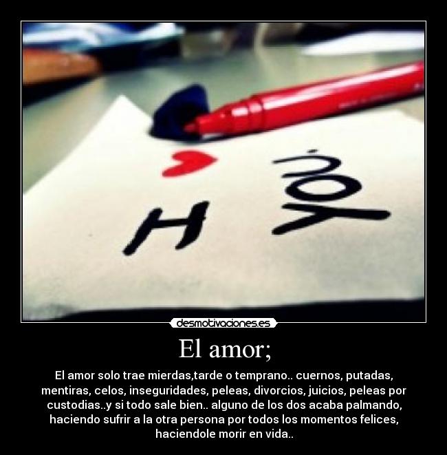 El amor; - El amor solo trae mierdas,tarde o temprano.. cuernos, putadas,
mentiras, celos, inseguridades, peleas, divorcios, juicios, peleas por
custodias..y si todo sale bien.. alguno de los dos acaba palmando,
haciendo sufrir a la otra persona por todos los momentos felices,
haciendole morir en vida..