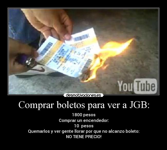 Comprar boletos para ver a JGB: - 1800 pesos
Comprar un encendedor:
10  pesos
Quemarlos y ver gente llorar por que no alcanzo boleto:
NO TIENE PRECIO!
