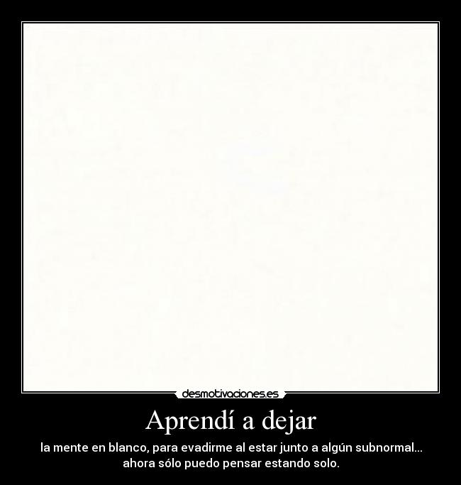 Aprendí a dejar - la mente en blanco, para evadirme al estar junto a algún subnormal...
ahora sólo puedo pensar estando solo.