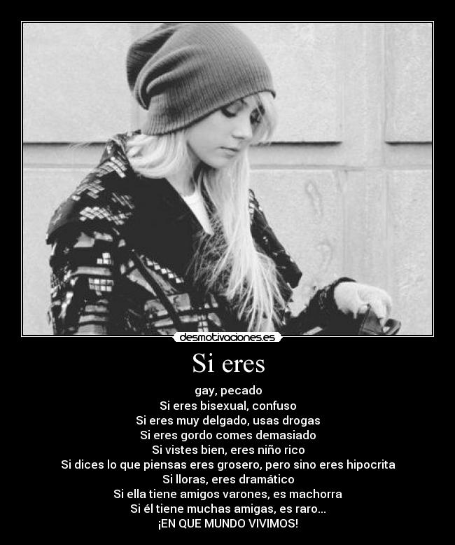 Si eres - gay, pecado
Si eres bisexual, confuso
Si eres muy delgado, usas drogas
Si eres gordo comes demasiado
Si vistes bien, eres niño rico
Si dices lo que piensas eres grosero, pero sino eres hipocrita
Si lloras, eres dramático
Si ella tiene amigos varones, es machorra
Si él tiene muchas amigas, es raro...
¡EN QUE MUNDO VIVIMOS!