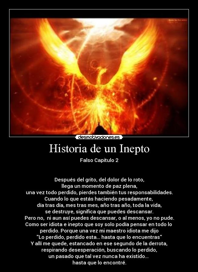 Historia de un Inepto - Falso Capitulo 2


Después del grito, del dolor de lo roto,
llega un momento de paz plena,
una vez todo perdido, pierdes también tus responsabilidades.
Cuando lo que estás haciendo pesadamente, 
día tras día, mes tras mes, año tras año, toda la vida,
se destruye, significa que puedes descansar.
Pero no,  ni aun así puedes descansar, o al menos, yo no pude.
Como ser idiota e inepto que soy solo podía pensar en todo lo 
perdido. Porque una vez mi maestro idiota me dijo
Lo perdido, perdido esta... hasta que lo encuentras
Y allí me quede, estancado en ese segundo de la derrota,
respirando desesperación, buscando lo perdido,
un pasado que tal vez nunca ha existido... 
hasta que lo encontré.