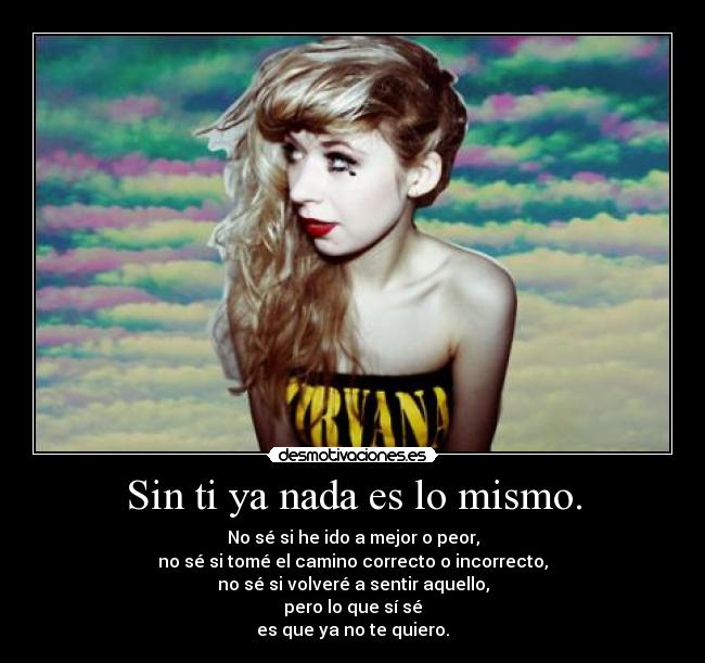 Sin ti ya nada es lo mismo. - No sé si he ido a mejor o peor,
no sé si tomé el camino correcto o incorrecto,
no sé si volveré a sentir aquello,
pero lo que sí sé
es que ya no te quiero.