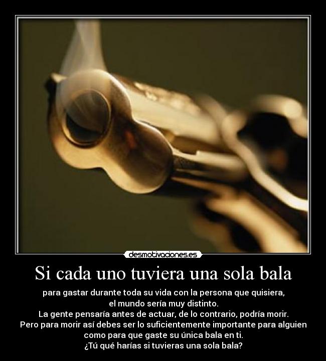 Si cada uno tuviera una sola bala - para gastar durante toda su vida con la persona que quisiera,
el mundo sería muy distinto.
La gente pensaría antes de actuar, de lo contrario, podría morir.
Pero para morir así debes ser lo suficientemente importante para alguien
como para que gaste su única bala en ti.
¿Tú qué harías si tuvieras una sola bala?