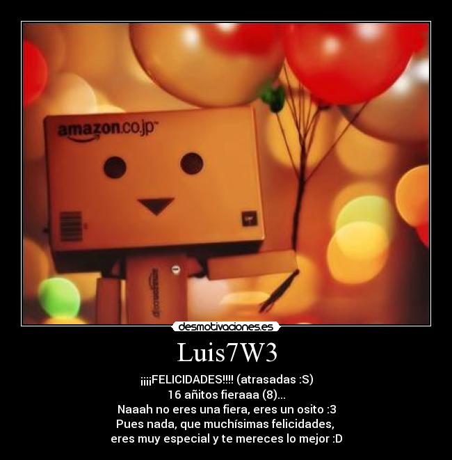 Luis7W3 - ¡¡¡¡FELICIDADES!!!! (atrasadas :S)
16 añitos fieraaa (8)...
Naaah no eres una fiera, eres un osito :3
Pues nada, que muchísimas felicidades, 
eres muy especial y te mereces lo mejor :D