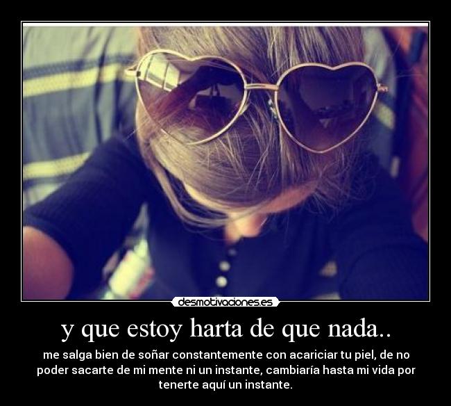 y que estoy harta de que nada.. - me salga bien de soñar constantemente con acariciar tu piel, de no
poder sacarte de mi mente ni un instante, cambiaría hasta mi vida por
tenerte aquí un instante.