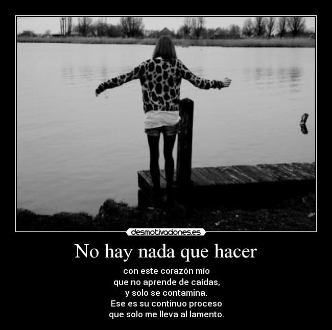 No hay nada que hacer - con este corazón mío
que no aprende de caídas,
y solo se contamina.
Ese es su continuo proceso
que solo me lleva al lamento.