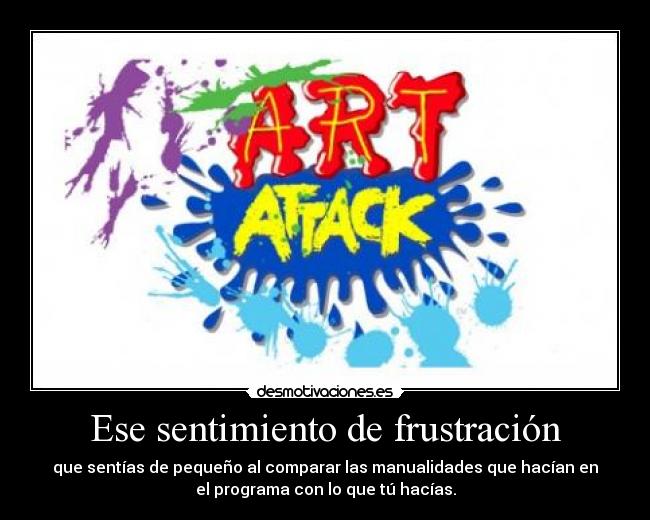 Ese sentimiento de frustración - que sentías de pequeño al comparar las manualidades que hacían en
el programa con lo que tú hacías.