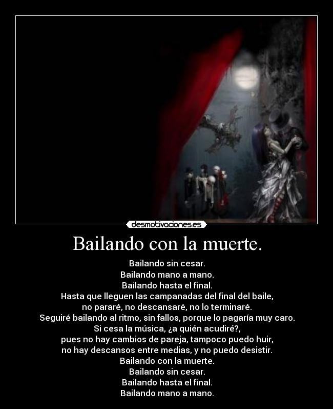 Bailando con la muerte. - Bailando sin cesar.
Bailando mano a mano.
Bailando hasta el final.
Hasta que lleguen las campanadas del final del baile,
no pararé, no descansaré, no lo terminaré.
Seguiré bailando al ritmo, sin fallos, porque lo pagaría muy caro.
Si cesa la música, ¿a quién acudiré?,
pues no hay cambios de pareja, tampoco puedo huir,
no hay descansos entre medias, y no puedo desistir.
Bailando con la muerte.
Bailando sin cesar.
Bailando hasta el final.
Bailando mano a mano.