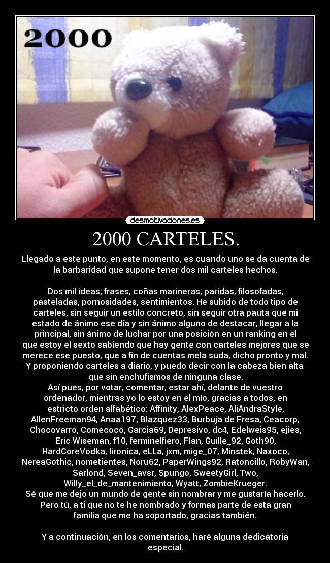2000 CARTELES. - Llegado a este punto, en este momento, es cuando uno se da cuenta de
la barbaridad que supone tener dos mil carteles hechos.

Dos mil ideas, frases, coñas marineras, paridas, filosofadas,
pasteladas, pornosidades, sentimientos. He subido de todo tipo de
carteles, sin seguir un estilo concreto, sin seguir otra pauta que mi
estado de ánimo ese día y sin ánimo alguno de destacar, llegar a la
principal, sin ánimo de luchar por una posición en un ranking en el
que estoy el sexto sabiendo que hay gente con carteles mejores que se
merece ese puesto, que a fin de cuentas mela suda, dicho pronto y mal.
Y proponiendo carteles a diario, y puedo decir con la cabeza bien alta
que sin enchufismos de ninguna clase.
Así pues, por votar, comentar, estar ahí, delante de vuestro
ordenador, mientras yo lo estoy en el mío, gracias a todos, en
estricto orden alfabético: Affinity, AlexPeace, AliAndraStyle,
AllenFreeman94, Anaa197, Blazquez33, Burbuja de Fresa, Ceacorp,
Chocovarro, Comecoco, Garcia69, Depresivo, dc4, Edelweis95, ejies,
Eric Wiseman, f10, ferminelfiero, Flan, Guille_92, Goth90,
HardCoreVodka, Iironica, eLLa, jxm, mige_07, Minstek, Naxoco,
NereaGothic, nometientes, Noru62, PaperWings92, Ratoncillo, RobyWan,
Sarlond, Seven_avsr, Spungo, SweetyGirl, Two,
Willy_el_de_mantenimiento, Wyatt, ZombieKrueger.
Sé que me dejo un mundo de gente sin nombrar y me gustaría hacerlo.
Pero tú, a ti que no te he nombrado y formas parte de esta gran
familia que me ha soportado, gracias también.

Y a continuación, en los comentarios, haré alguna dedicatoria
especial.