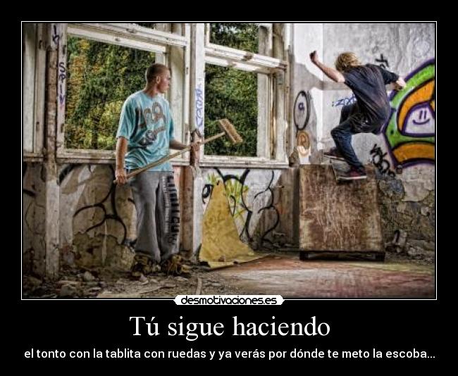 Tú sigue haciendo - el tonto con la tablita con ruedas y ya verás por dónde te meto la escoba...