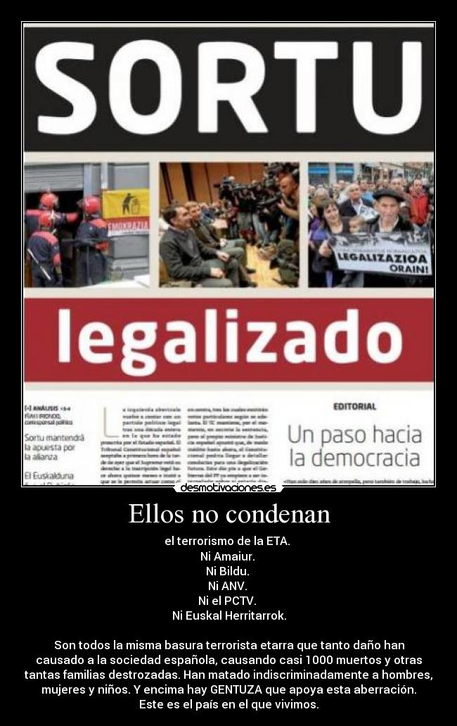 Ellos no condenan - el terrorismo de la ETA. 
Ni Amaiur. 
Ni Bildu. 
Ni ANV. 
Ni el PCTV. 
Ni Euskal Herritarrok.

Son todos la misma basura terrorista etarra que tanto daño han
causado a la sociedad española, causando casi 1000 muertos y otras
tantas familias destrozadas. Han matado indiscriminadamente a hombres,
mujeres y niños. Y encima hay GENTUZA que apoya esta aberración.
Este es el país en el que vivimos.