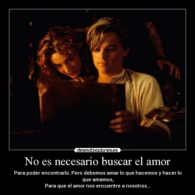 No es necesario buscar el amor - Para poder encontrarlo. Pero debemos amar lo que hacemos y hacer lo que amamos,
Para que el amor nos encuentre a nosotros...