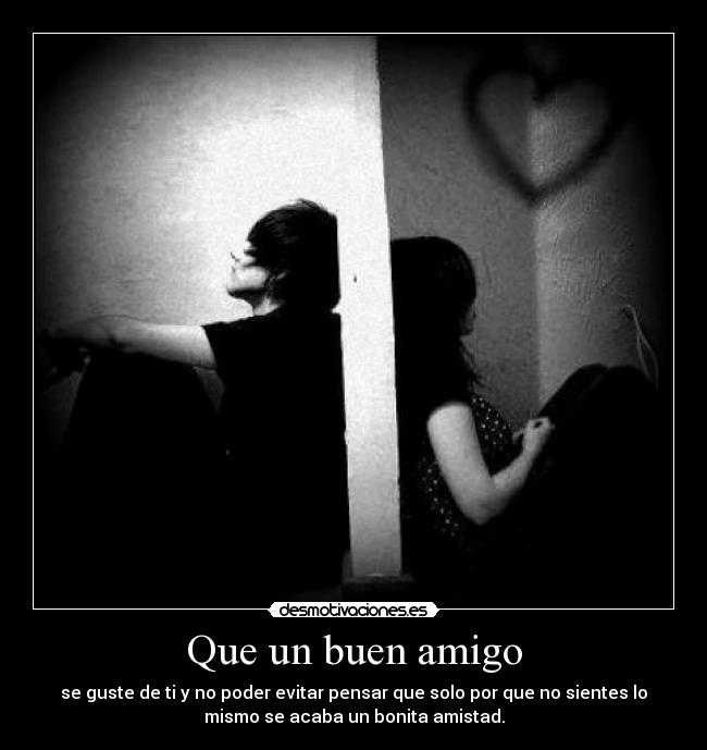 Que un buen amigo - se guste de ti y no poder evitar pensar que solo por que no sientes lo
mismo se acaba un bonita amistad.