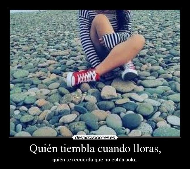 Quién tiembla cuando lloras, - quién te recuerda que no estás sola...