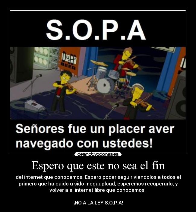 Espero que este no sea el fin - del internet que conocemos. Espero poder seguir viendolos a todos el
primero que ha caido a sido megaupload, esperemos recuperarlo, y
volver a el internet libre que conocemos! 

¡NO A LA LEY S.O.P.A!