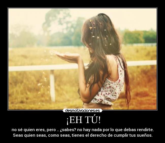 ¡EH TÚ! - no sé quien eres, pero .. ¿sabes? no hay nada por lo que debas rendirte.
Seas quien seas, como seas, tienes el derecho de cumplir tus sueños.