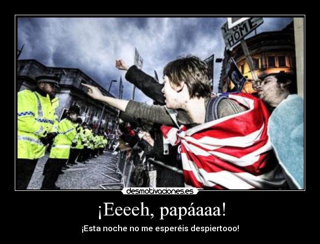 ¡Eeeeh, papáaaa! - ¡Esta noche no me esperéis despiertooo!
