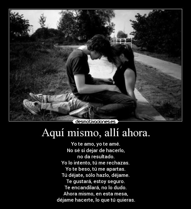 Aquí mismo, allí ahora. - Yo te amo, yo te amé.
No sé si dejar de hacerlo,
no da resultado.
Yo lo intento, tú me rechazas.
Yo te beso, tú me apartas.
Tú déjate, sólo hazlo, déjame.
Te gustará, estoy seguro.
Te encandilará, no lo dudo.
Ahora mismo, en esta mesa,
déjame hacerte, lo que tú quieras.