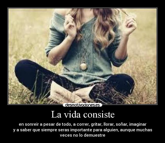 La vida consiste - en sonreir a pesar de todo, a correr, gritar, llorar, soñar, imaginar
y a saber que siempre seras importante para alguien, aunque muchas
veces no lo demuestre