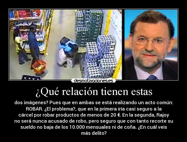 ¿Qué relación tienen estas - dos imágenes? Pues que en ambas se está realizando un acto común:
ROBAR. ¿El problema?, que en la primera iría casi seguro a la
cárcel por robar productos de menos de 20 €. En la segunda, Rajoy
no será nunca acusado de robo, pero seguro que con tanto recorte su
sueldo no baja de los 10.000 mensuales ni de coña. ¿En cuál veis
más delito?