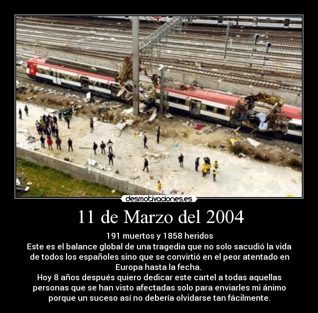 11 de Marzo del 2004 - 191 muertos y 1858 heridos
Este es el balance global de una tragedia que no solo sacudió la vida
de todos los españoles sino que se convirtió en el peor atentado en
Europa hasta la fecha. 
Hoy 8 años después quiero dedicar este cartel a todas aquellas
personas que se han visto afectadas solo para enviarles mi ánimo
porque un suceso así no debería olvidarse tan fácilmente.