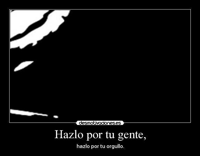 Hazlo por tu gente, - hazlo por tu orgullo.