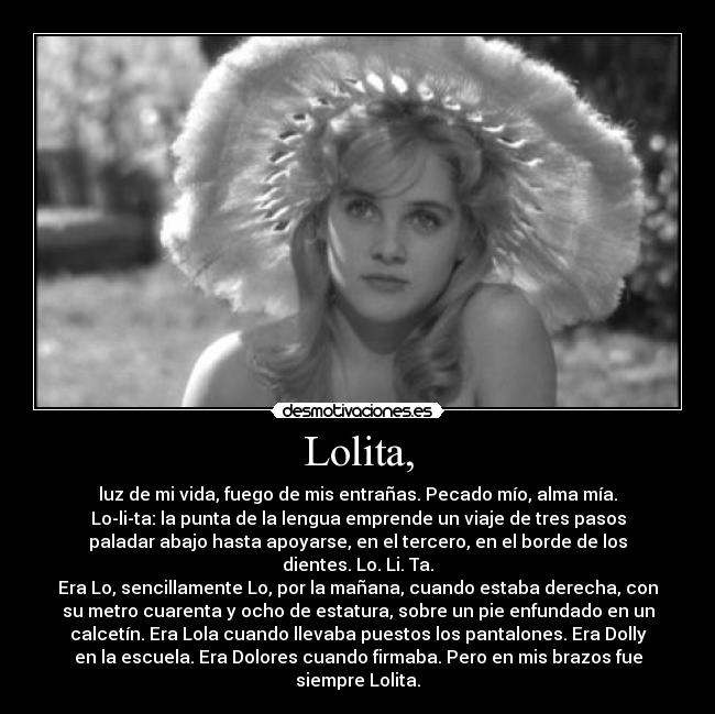 Lolita, - luz de mi vida, fuego de mis entrañas. Pecado mío, alma mía.
Lo-li-ta: la punta de la lengua emprende un viaje de tres pasos
paladar abajo hasta apoyarse, en el tercero, en el borde de los
dientes. Lo. Li. Ta.
Era Lo, sencillamente Lo, por la mañana, cuando estaba derecha, con
su metro cuarenta y ocho de estatura, sobre un pie enfundado en un
calcetín. Era Lola cuando llevaba puestos los pantalones. Era Dolly
en la escuela. Era Dolores cuando firmaba. Pero en mis brazos fue
siempre Lolita.