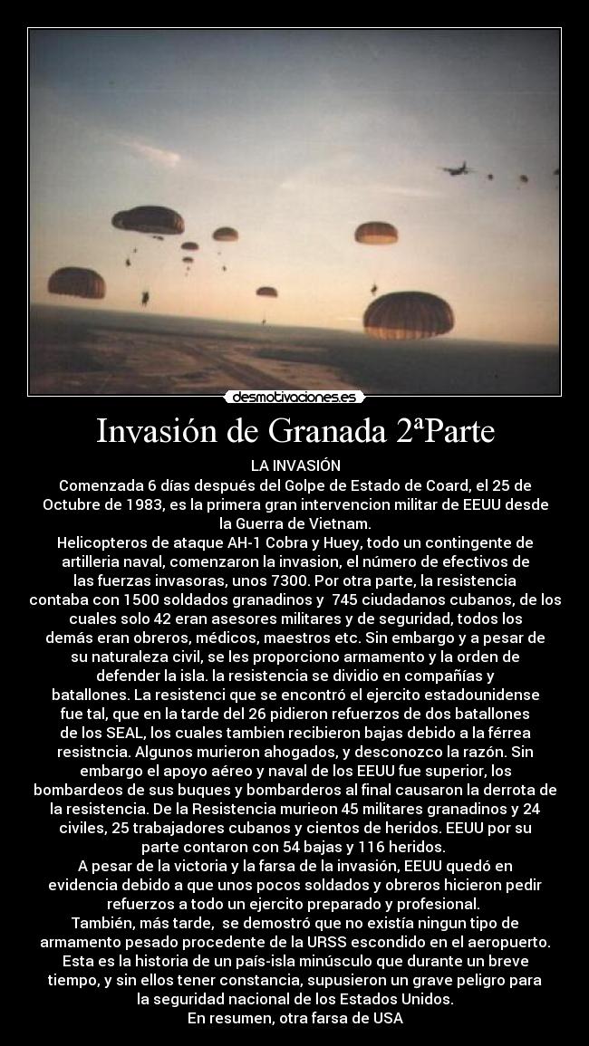 Invasión de Granada 2ªParte - LA INVASIÓN
Comenzada 6 días después del Golpe de Estado de Coard, el 25 de
Octubre de 1983, es la primera gran intervencion militar de EEUU desde
la Guerra de Vietnam.
Helicopteros de ataque AH-1 Cobra y Huey, todo un contingente de
artilleria naval, comenzaron la invasion, el número de efectivos de
las fuerzas invasoras, unos 7300. Por otra parte, la resistencia
contaba con 1500 soldados granadinos y  745 ciudadanos cubanos, de los
cuales solo 42 eran asesores militares y de seguridad, todos los
demás eran obreros, médicos, maestros etc. Sin embargo y a pesar de
su naturaleza civil, se les proporciono armamento y la orden de
defender la isla. la resistencia se dividio en compañías y
batallones. La resistenci que se encontró el ejercito estadounidense
fue tal, que en la tarde del 26 pidieron refuerzos de dos batallones
de los SEAL, los cuales tambien recibieron bajas debido a la férrea
resistncia. Algunos murieron ahogados, y desconozco la razón. Sin
embargo el apoyo aéreo y naval de los EEUU fue superior, los
bombardeos de sus buques y bombarderos al final causaron la derrota de
la resistencia. De la Resistencia murieon 45 militares granadinos y 24
civiles, 25 trabajadores cubanos y cientos de heridos. EEUU por su
parte contaron con 54 bajas y 116 heridos. 
A pesar de la victoria y la farsa de la invasión, EEUU quedó en
evidencia debido a que unos pocos soldados y obreros hicieron pedir
refuerzos a todo un ejercito preparado y profesional. 
También, más tarde,  se demostró que no existía ningun tipo de
armamento pesado procedente de la URSS escondido en el aeropuerto.
Esta es la historia de un país-isla minúsculo que durante un breve
tiempo, y sin ellos tener constancia, supusieron un grave peligro para
la seguridad nacional de los Estados Unidos.
En resumen, otra farsa de USA
