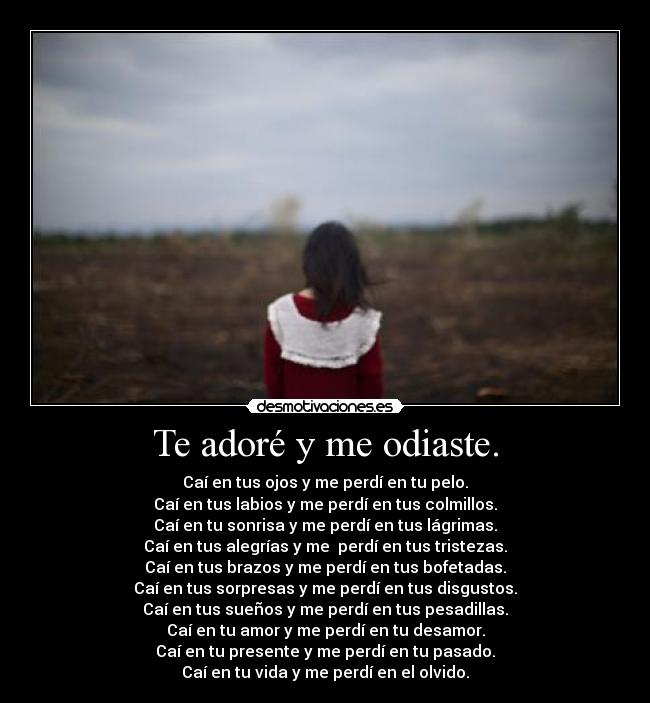 Te adoré y me odiaste. - Caí en tus ojos y me perdí en tu pelo.
Caí en tus labios y me perdí en tus colmillos.
Caí en tu sonrisa y me perdí en tus lágrimas.
Caí en tus alegrías y me  perdí en tus tristezas.
Caí en tus brazos y me perdí en tus bofetadas.
Caí en tus sorpresas y me perdí en tus disgustos.
Caí en tus sueños y me perdí en tus pesadillas.
Caí en tu amor y me perdí en tu desamor.
Caí en tu presente y me perdí en tu pasado.
Caí en tu vida y me perdí en el olvido.