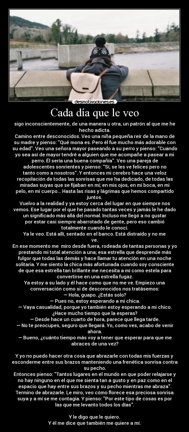 Cada día que le veo - sigo inconscientemente, de una manera u otra, un patrón al que me he
hecho adicta.
Camino entre desconocidos. Veo una niña pequeña reír de la mano de
su madre y pienso: Qué mona es. Pero él fue mucho más adorable con
su edad. Veo una señora mayor paseando a su perro y pienso: Cuando
yo sea así de mayor tendré a alguien que me acompañe a pasear a mi
perro. Él sería una buena compañía. Veo una pareja de
adolescentes sonrientes y pienso: Sí, se les ve felices pero no
tanto como a nosotros. Y entonces mi cerebro hace una veloz
recopilación de todas las sonrisas que me ha dedicado, de todas las
miradas suyas que se fijaban en mí; en mis ojos, en mi boca, en mi
pelo, en mi cuerpo... Hasta las risas y lágrimas que hemos compartido
juntos.
Vuelvo a la realidad y ya estoy cerca del lugar en que siempre nos
vemos. Ese lugar por el que he pasado tantas veces y jamás le he dado
un significado más allá del normal. Incluso me llegó a no gustar
por estar casi siempre abarrotado de gente, pero eso cambió
totalmente cuando le conocí.
Ya le veo. Está allí, sentado en el banco. Está distraído y no me
ve.
En ese momento me  miro desde fuera, rodeada de tantas personas y yo
prestando mi total atención a una; esa estrella que desprende más
fulgor que todas las demás y hace llamar tu atención en una noche
solitaria. Y me siento la chica más afortunada cuando soy consciente
de que esa estrella tan brillante me necesita a mí como estela para
convertirse en una estrella fugaz.
Ya estoy a su lado y él hace como que no me ve. Empiezo una
conversación como si de desconocidos nos tratásemos:
— Hola, guapo. ¿Estás solo?
— Pues no, estoy esperando a mi chica.
— Vaya casualidad, porque yo también estoy esperando a mi chico.
¿Hace mucho tiempo que la esperas?
— Desde hace un cuarto de hora, parece que llega tarde.
— No te preocupes, seguro que llegará. Yo, como ves, acabo de venir
ahora.
— Bueno, ¿cuánto tiempo más voy a tener que esperar para que me
abraces de una vez?

Y yo no puedo hacer otra cosa que abrazarle con todas mis fuerzas y
esconderme entre sus brazos manteniendo una frenética sonrisa contra
su pecho.
Entonces pienso: Tantos lugares en el mundo en que poder relajarse y
no hay ninguno en el que me sienta tan a gusto y en paz como en el
espacio que hay entre sus brazos y su pecho mientras me abraza.
Termino de abrazarle. Le miro, veo cómo florece esa preciosa sonrisa
suya y a mí se me contagia. Y pienso: Por este tipo de cosas es por
las que me levanto todos los días.

Y le digo que le quiero.
Y él me dice que también me quiere a mí.