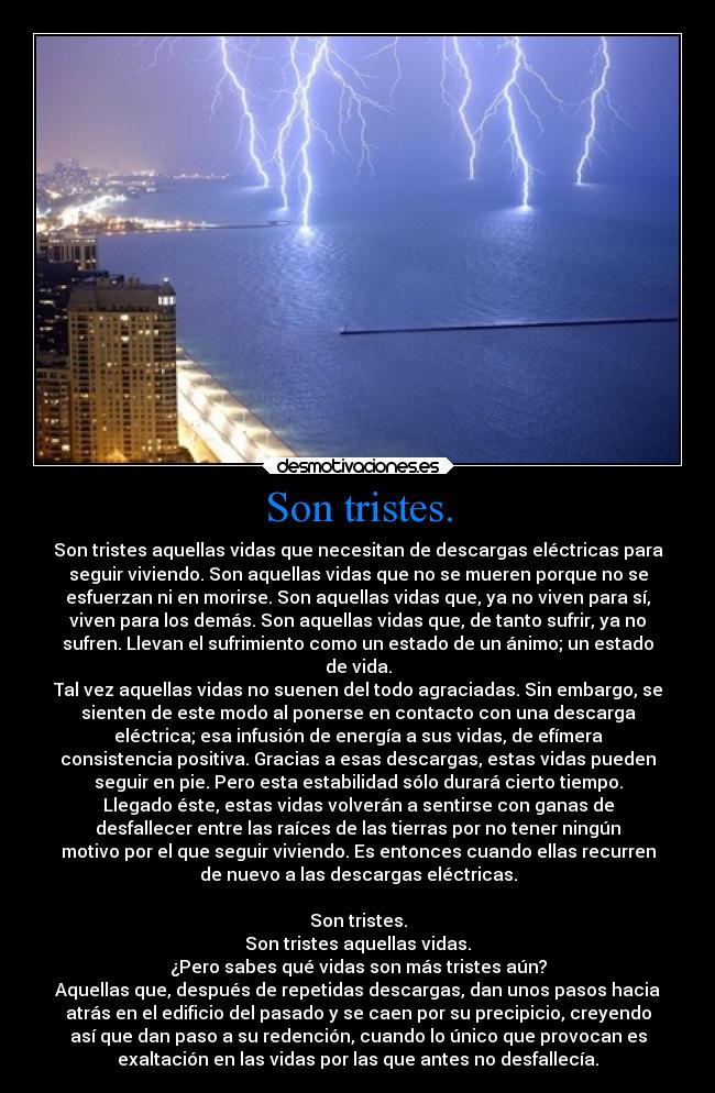 Son tristes. - Son tristes aquellas vidas que necesitan de descargas eléctricas para
seguir viviendo. Son aquellas vidas que no se mueren porque no se
esfuerzan ni en morirse. Son aquellas vidas que, ya no viven para sí,
viven para los demás. Son aquellas vidas que, de tanto sufrir, ya no
sufren. Llevan el sufrimiento como un estado de un ánimo; un estado
de vida.
Tal vez aquellas vidas no suenen del todo agraciadas. Sin embargo, se
sienten de este modo al ponerse en contacto con una descarga
eléctrica; esa infusión de energía a sus vidas, de efímera
consistencia positiva. Gracias a esas descargas, estas vidas pueden
seguir en pie. Pero esta estabilidad sólo durará cierto tiempo.
Llegado éste, estas vidas volverán a sentirse con ganas de
desfallecer entre las raíces de las tierras por no tener ningún
motivo por el que seguir viviendo. Es entonces cuando ellas recurren
de nuevo a las descargas eléctricas.

Son tristes.
Son tristes aquellas vidas.
¿Pero sabes qué vidas son más tristes aún?
Aquellas que, después de repetidas descargas, dan unos pasos hacia
atrás en el edificio del pasado y se caen por su precipicio, creyendo
así que dan paso a su redención, cuando lo único que provocan es
exaltación en las vidas por las que antes no desfallecía.