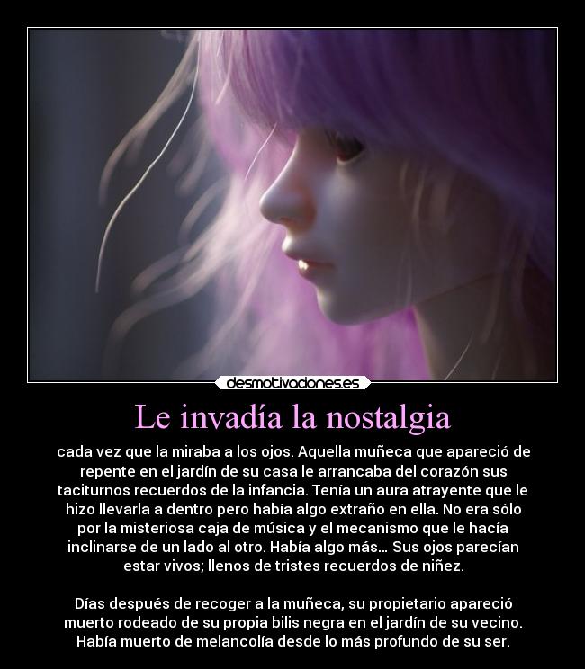 Le invadía la nostalgia - cada vez que la miraba a los ojos. Aquella muñeca que apareció de
repente en el jardín de su casa le arrancaba del corazón sus
taciturnos recuerdos de la infancia. Tenía un aura atrayente que le
hizo llevarla a dentro pero había algo extraño en ella. No era sólo
por la misteriosa caja de música y el mecanismo que le hacía
inclinarse de un lado al otro. Había algo más… Sus ojos parecían
estar vivos; llenos de tristes recuerdos de niñez.

Días después de recoger a la muñeca, su propietario apareció
muerto rodeado de su propia bilis negra en el jardín de su vecino.
Había muerto de melancolía desde lo más profundo de su ser.