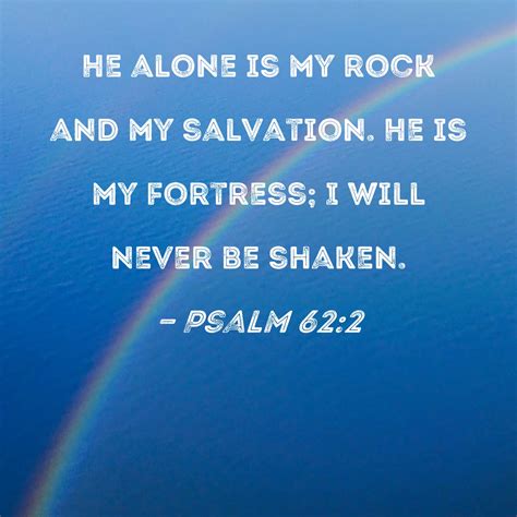 Psalm 62:2 He alone is my rock and my salvation. He is my fortress; I will never be shaken.