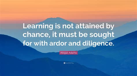 Abigail Adams Quote: “Learning is not attained by chance, it must be sought for with ardor and ...