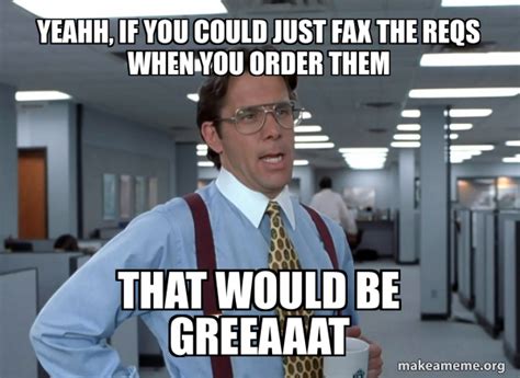 Yeahh, if you could just fax the reqs when you order them That would be greeaaat - That Would Be ...