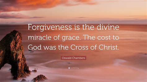 Oswald Chambers Quote: “Forgiveness is the divine miracle of grace. The cost to God was the ...