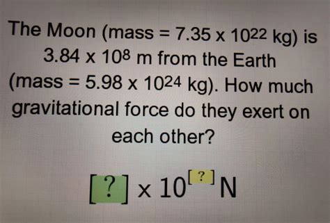 The Moon (mass = 7.35 x 1022 kg) is 3.84 x 108 m from the Earth (mass = 5.98 x 1024 kg). How ...