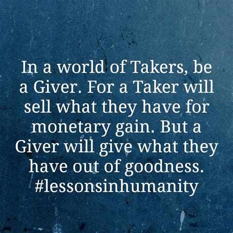 In a world of Takers, be a Giver. For a Taker will sell what they have for monetary gain. But a ...