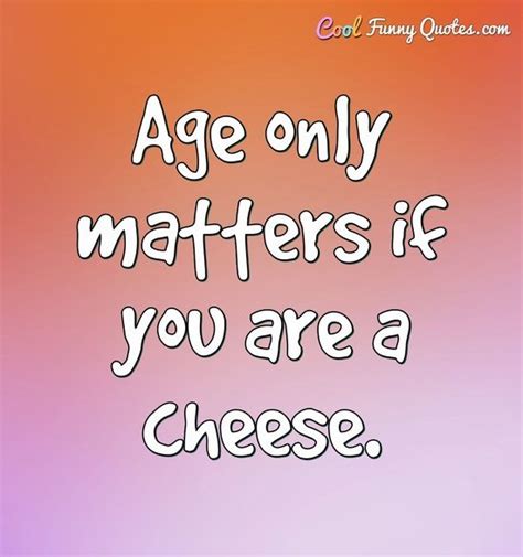 Age only matters if you are a cheese.