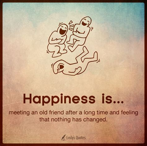 Happiness is meeting an old friend after a long time and feeling that nothing has changed ...