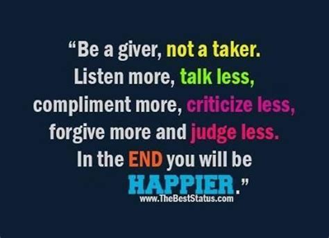 "Be a giver, not a taker. Listen more, talk less. Compliment more, criticize less. Forgive more ...