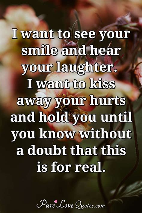 I want to see your smile and hear your laughter. I want to kiss away your hurts... | PureLoveQuotes