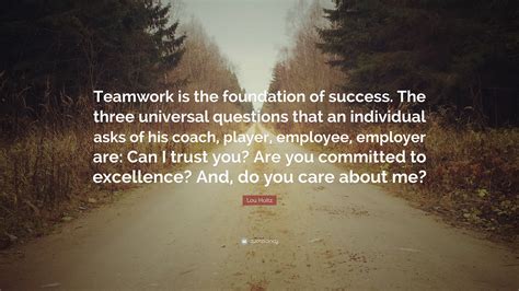 Lou Holtz Quote: “Teamwork is the foundation of success. The three universal questions that an ...