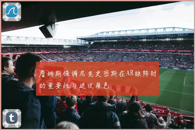 詹姆斯强调尼克史密斯在AR缺阵时的重要性与进攻角色