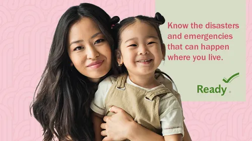 An Asian mother and daughter. Text on the picture to the right of the image: Know the disasters and emergencies that can happen where you live. Ready.gov logo below the text.